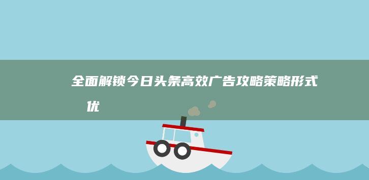 全面解锁今日头条高效广告攻略：策略、形式及优化指南