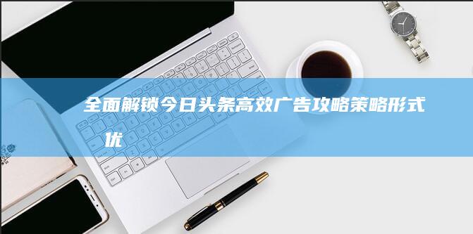 全面解锁今日头条高效广告攻略：策略、形式及优化指南